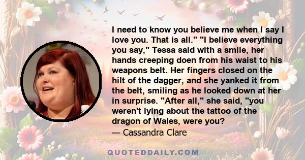 I need to know you believe me when I say I love you. That is all. I believe everything you say, Tessa said with a smile, her hands creeping doen from his waist to his weapons belt. Her fingers closed on the hilt of the