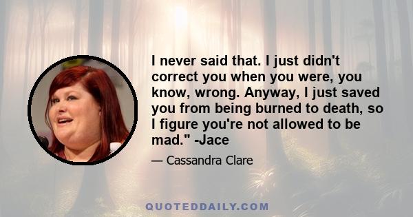 I never said that. I just didn't correct you when you were, you know, wrong. Anyway, I just saved you from being burned to death, so I figure you're not allowed to be mad. -Jace