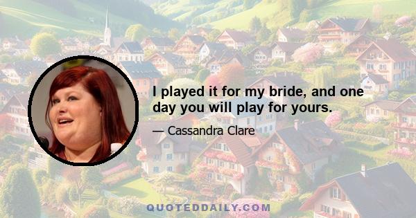 I played it for my bride, and one day you will play for yours.