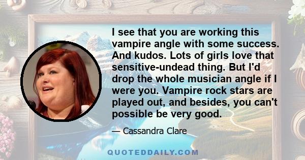 I see that you are working this vampire angle with some success. And kudos. Lots of girls love that sensitive-undead thing. But I'd drop the whole musician angle if I were you. Vampire rock stars are played out, and