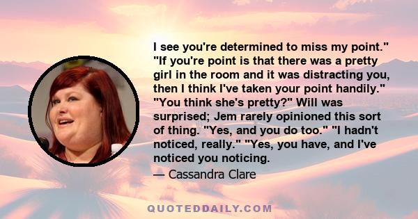 I see you're determined to miss my point. If you're point is that there was a pretty girl in the room and it was distracting you, then I think I've taken your point handily. You think she's pretty? Will was surprised;