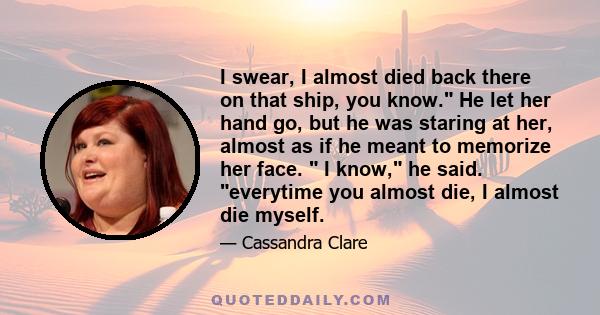 I swear, I almost died back there on that ship, you know. He let her hand go, but he was staring at her, almost as if he meant to memorize her face.  I know, he said. everytime you almost die, I almost die myself.