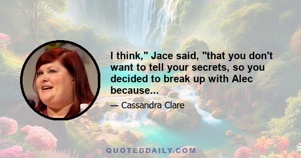 I think, Jace said, that you don't want to tell your secrets, so you decided to break up with Alec because...