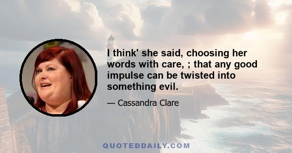 I think' she said, choosing her words with care, ; that any good impulse can be twisted into something evil.