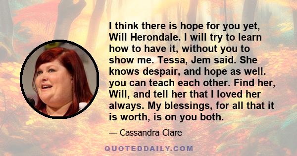 I think there is hope for you yet, Will Herondale. I will try to learn how to have it, without you to show me. Tessa, Jem said. She knows despair, and hope as well. you can teach each other. Find her, Will, and tell her 