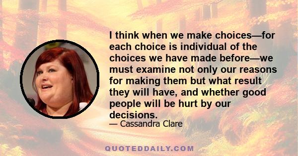 I think when we make choices—for each choice is individual of the choices we have made before—we must examine not only our reasons for making them but what result they will have, and whether good people will be hurt by