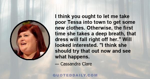 I think you ought to let me take poor Tessa into town to get some new clothes. Otherwise, the first time she takes a deep breath, that dress will fall right off her. Will looked interested. I think she should try that