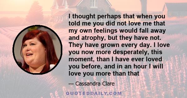 I thought perhaps that when you told me you did not love me that my own feelings would fall away and atrophy, but they have not. They have grown every day. I love you now more desperately, this moment, than I have ever