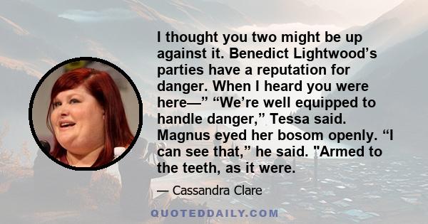 I thought you two might be up against it. Benedict Lightwood’s parties have a reputation for danger. When I heard you were here—” “We’re well equipped to handle danger,” Tessa said. Magnus eyed her bosom openly. “I can