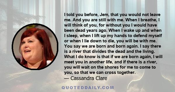 I told you before, Jem, that you would not leave me. And you are still with me. When I breathe, I will think of you, for without you I would have been dead years ago. When I wake up and when I sleep, when I lift up my