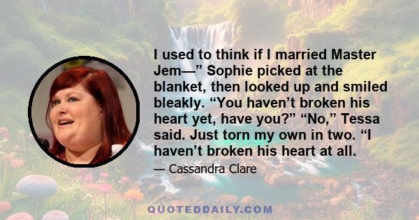 I used to think if I married Master Jem—” Sophie picked at the blanket, then looked up and smiled bleakly. “You haven’t broken his heart yet, have you?” “No,” Tessa said. Just torn my own in two. “I haven’t broken his