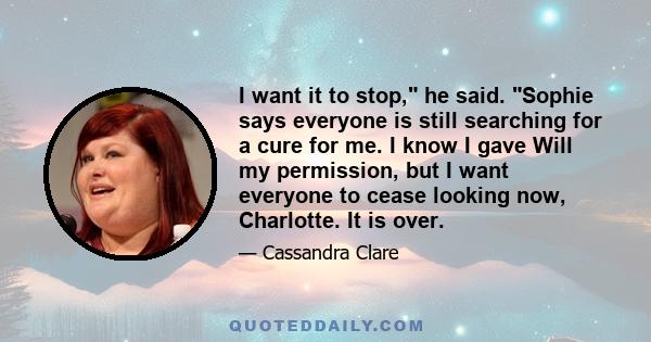 I want it to stop, he said. Sophie says everyone is still searching for a cure for me. I know I gave Will my permission, but I want everyone to cease looking now, Charlotte. It is over.