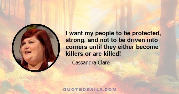 I want my people to be protected, strong, and not to be driven into corners until they either become killers or are killed!