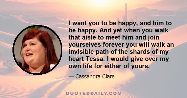 I want you to be happy, and him to be happy. And yet when you walk that aisle to meet him and join yourselves forever you will walk an invisible path of the shards of my heart Tessa. I would give over my own life for