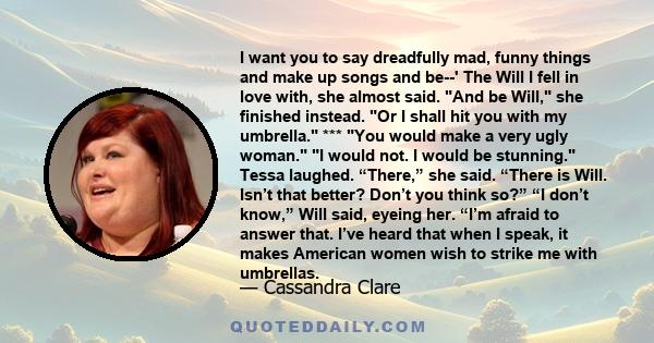 I want you to say dreadfully mad, funny things and make up songs and be--' The Will I fell in love with, she almost said. And be Will, she finished instead. Or I shall hit you with my umbrella. *** You would make a very 