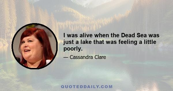 I was alive when the Dead Sea was just a lake that was feeling a little poorly.