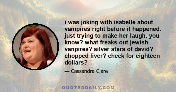 i was joking with isabelle about vampires right before it happened. just trying to make her laugh, you know? what freaks out jewish vanpires? silver stars of david? chopped liver? check for eighteen dollars?