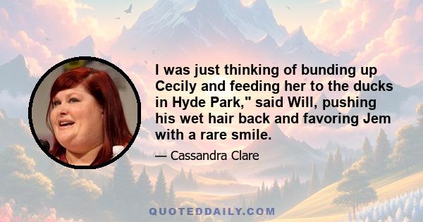 I was just thinking of bunding up Cecily and feeding her to the ducks in Hyde Park, said Will, pushing his wet hair back and favoring Jem with a rare smile.