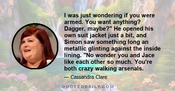 I was just wondering if you were armed. You want anything? Dagger, maybe? He opened his own suit jacket just a bit, and Simon saw something long an metallic glinting against the inside lining. No wonder you and Jace