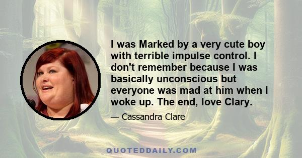 I was Marked by a very cute boy with terrible impulse control. I don't remember because I was basically unconscious but everyone was mad at him when I woke up. The end, love Clary.