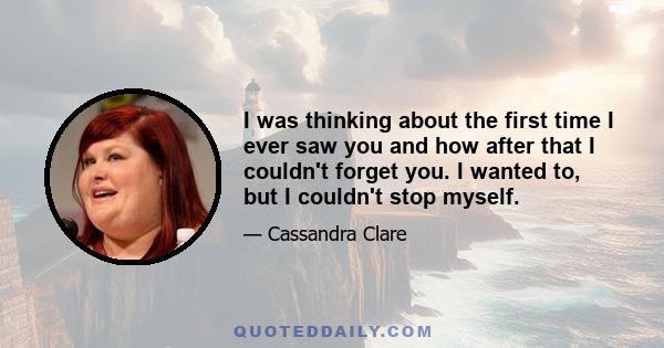 I was thinking about the first time I ever saw you and how after that I couldn't forget you. I wanted to, but I couldn't stop myself.