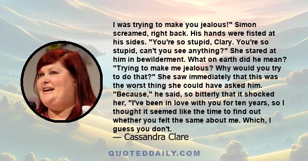 I was trying to make you jealous! Simon screamed, right back. His hands were fisted at his sides. You're so stupid, Clary. You're so stupid, can't you see anything? She stared at him in bewilderment. What on earth did