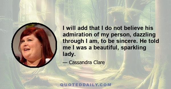 I will add that I do not believe his admiration of my person, dazzling through I am, to be sincere. He told me I was a beautiful, sparkling lady.