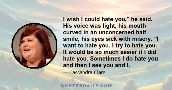 I wish I could hate you, he said. His voice was light, his mouth curved in an unconcerned half smile, his eyes sick with misery. I want to hate you. I try to hate you. It would be so much easier if I did hate you.