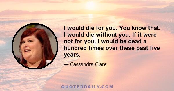 I would die for you. You know that. I would die without you. If it were not for you, I would be dead a hundred times over these past five years.