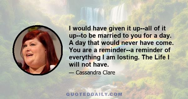 I would have given it up--all of it up--to be married to you for a day. A day that would never have come. You are a reminder--a reminder of everything I am losting. The Life I will not have.