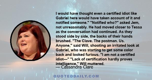 I would have thought even a certified idiot like Gabriel here would have taken account of it and notified someone. Notified who? asked Jem, not unreasonably. He had moved closer to Tessa as the conversation had