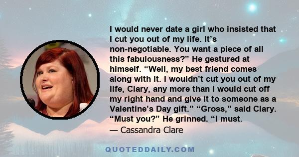 I would never date a girl who insisted that I cut you out of my life. It’s non-negotiable. You want a piece of all this fabulousness?” He gestured at himself. “Well, my best friend comes along with it. I wouldn’t cut