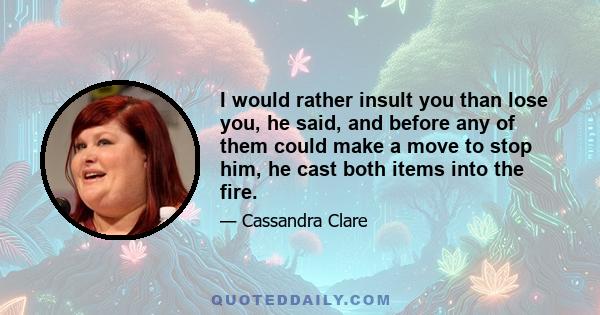 I would rather insult you than lose you, he said, and before any of them could make a move to stop him, he cast both items into the fire.