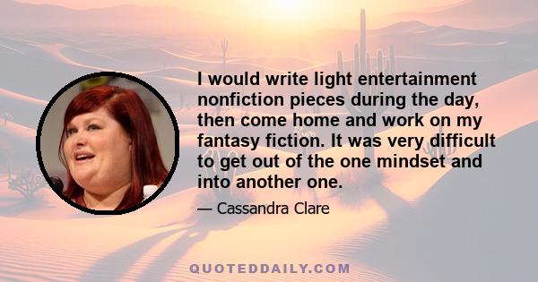 I would write light entertainment nonfiction pieces during the day, then come home and work on my fantasy fiction. It was very difficult to get out of the one mindset and into another one.