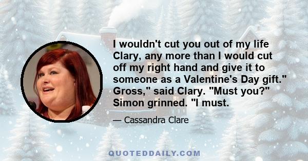 I wouldn't cut you out of my life Clary, any more than I would cut off my right hand and give it to someone as a Valentine's Day gift. Gross, said Clary. Must you? Simon grinned. I must.