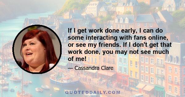 If I get work done early, I can do some interacting with fans online, or see my friends. If I don't get that work done, you may not see much of me!