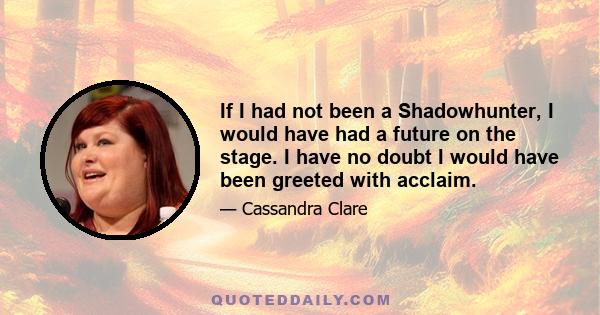 If I had not been a Shadowhunter, I would have had a future on the stage. I have no doubt I would have been greeted with acclaim.