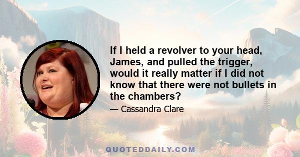 If I held a revolver to your head, James, and pulled the trigger, would it really matter if I did not know that there were not bullets in the chambers?