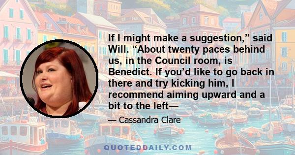 If I might make a suggestion,” said Will. “About twenty paces behind us, in the Council room, is Benedict. If you’d like to go back in there and try kicking him, I recommend aiming upward and a bit to the left—