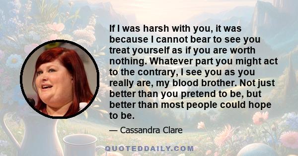 If I was harsh with you, it was because I cannot bear to see you treat yourself as if you are worth nothing. Whatever part you might act to the contrary, I see you as you really are, my blood brother. Not just better