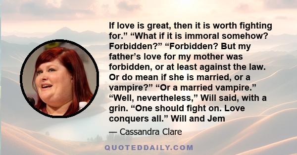 If love is great, then it is worth fighting for.” “What if it is immoral somehow? Forbidden?” “Forbidden? But my father’s love for my mother was forbidden, or at least against the law. Or do mean if she is married, or a 