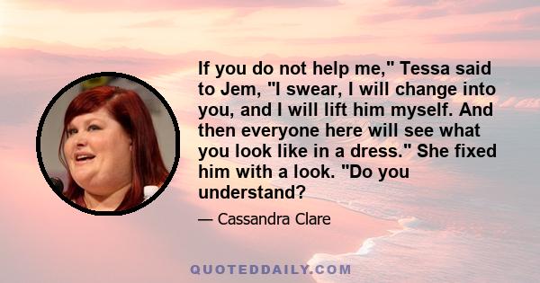 If you do not help me, Tessa said to Jem, I swear, I will change into you, and I will lift him myself. And then everyone here will see what you look like in a dress. She fixed him with a look. Do you understand?