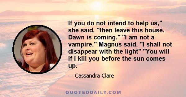 If you do not intend to help us, she said, then leave this house. Dawn is coming. I am not a vampire. Magnus said. I shall not disappear with the light You will if I kill you before the sun comes up.