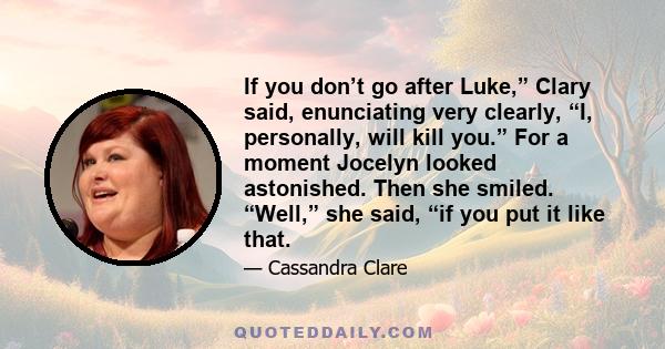 If you don’t go after Luke,” Clary said, enunciating very clearly, “I, personally, will kill you.” For a moment Jocelyn looked astonished. Then she smiled. “Well,” she said, “if you put it like that.