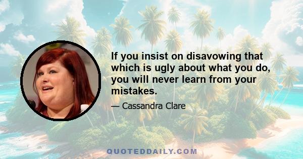 If you insist on disavowing that which is ugly about what you do, you will never learn from your mistakes.