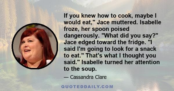 If you knew how to cook, maybe I would eat, Jace muttered. Isabelle froze, her spoon poised dangerously. What did you say? Jace edged toward the fridge. I said I'm going to look for a snack to eat. That's what I thought 