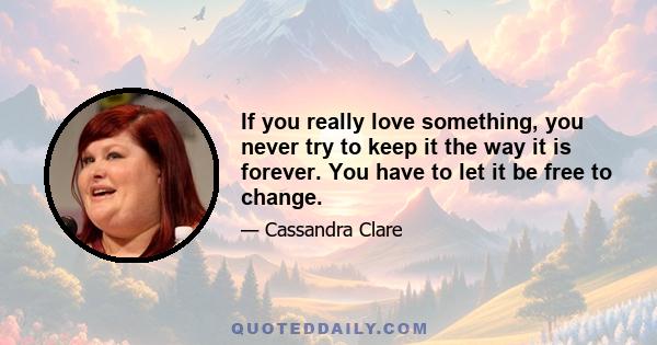 If you really love something, you never try to keep it the way it is forever. You have to let it be free to change.