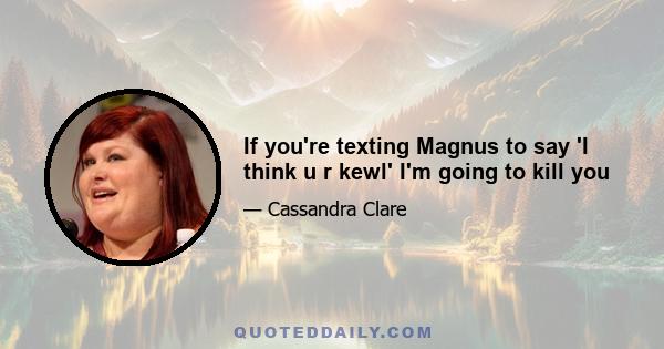 If you're texting Magnus to say 'I think u r kewl' I'm going to kill you