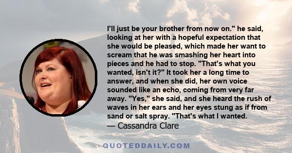 I'll just be your brother from now on. he said, looking at her with a hopeful expectation that she would be pleased, which made her want to scream that he was smashing her heart into pieces and he had to stop. That's