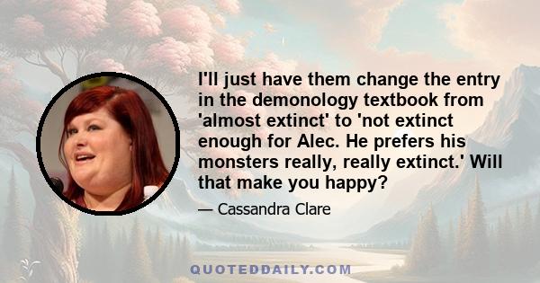 I'll just have them change the entry in the demonology textbook from 'almost extinct' to 'not extinct enough for Alec. He prefers his monsters really, really extinct.' Will that make you happy?